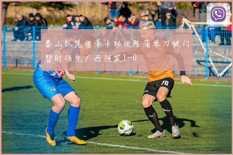 泰山队凭借泽卡助攻陈蒲单刀破门暂时领先广西恒宸1-0